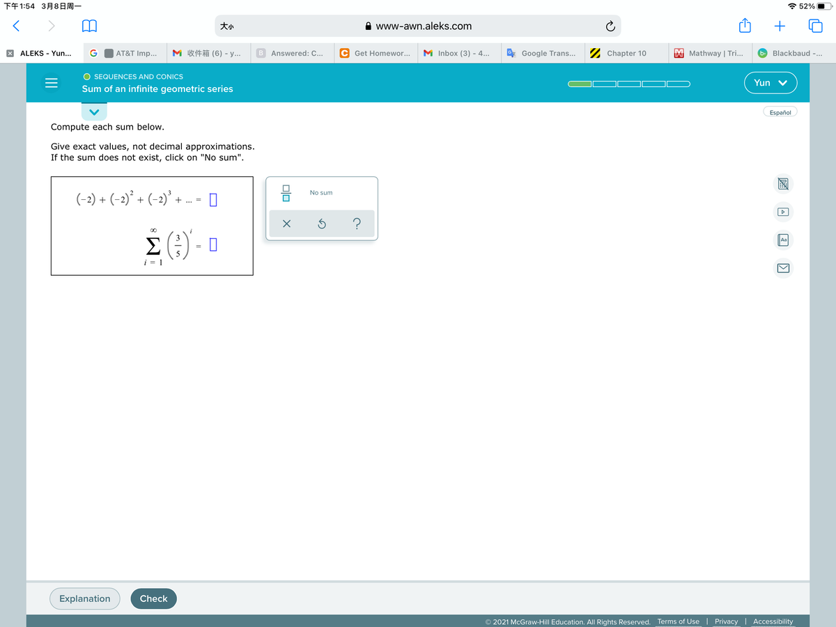 下午1:54 3月8日周一
* 52%
大小
www-awn.aleks.com
+
AT&T Imp...
M 收件箱(6) - y
C Get Homewor...
M Inbox (3) - 4...
2 Chapter 10
X Mathway | Tri...
Blackbaud -...
ALEKS - Yun...
В
Answered: C...
Google Trans...
b>
O SEQUENCES AND CONICS
Yun
Sum of an infinite geometric series
Español
Compute each sum below.
Give exact values, not decimal approximations.
If the sum does not exist, click on "No sum".
No sum
(-2) + (-2)°
+ (-2)' +
E (:) - 0
i
3
Aa
Σ
i = 1
Explanation
Check
© 2021 McGraw-Hill Education. All Rights Reserved. Terms of Use | Privacy
Accessibility
A
