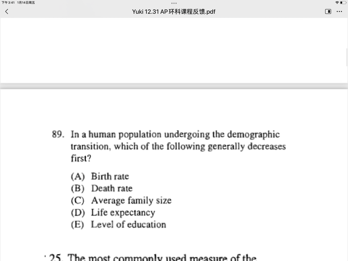 下午3:41 1月14日周五
Yuki 12.31 AP环科课程反馈,pdf
...
89. In a human population undergoing the demographic
transition, which of the following generally decreases
first?
(A) Birth rate
(B) Death rate
(C) Average family size
(D) Life expectancy
(E) Level of education
· 25. The most commonly used measure of the
