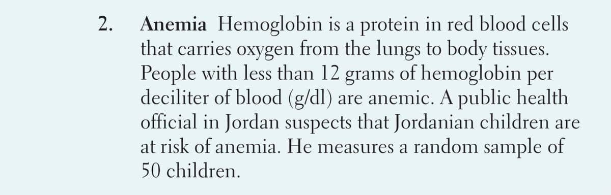 Anemia Hemoglobin is a protein in red blood cells
that carries oxygen from the lungs to body tissues.
People with less than 12 grams of hemoglobin per
deciliter of blood (g/dl) are anemic. A public health
official in Jordan suspects that Jordanian children are
at risk of anemia. He measures a random sample of
50 children.
2.
