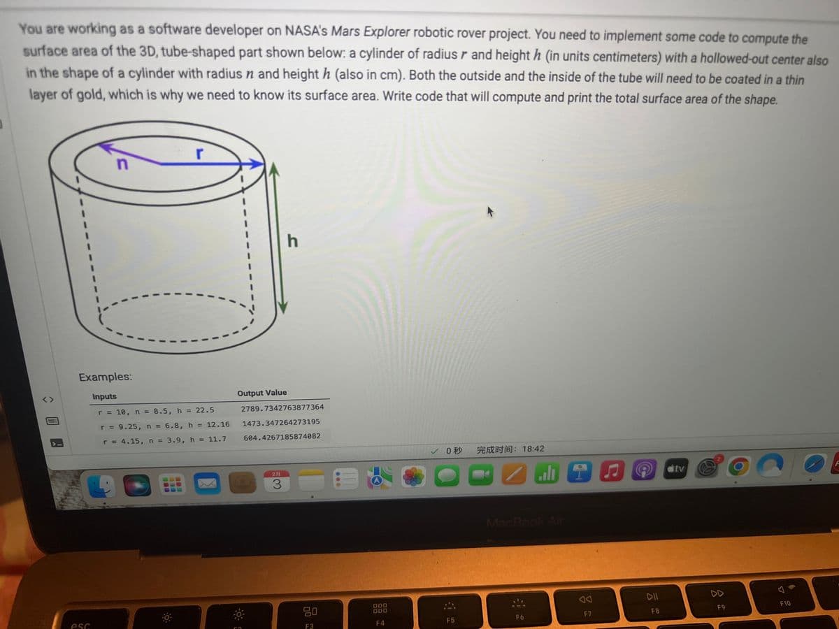 You are working as a software developer on NASA's Mars Explorer robotic rover project. You need to implement some code to compute the
surface area of the 3D, tube-shaped part shown below: a cylinder of radius r and height h (in units centimeters) with a hollowed-out center also
in the shape of a cylinder with radius n and height h (also in cm). Both the outside and the inside of the tube will need to be coated in a thin
layer of gold, which is why we need to know its surface area. Write code that will compute and print the total surface area of the shape.
<>
n
esc
r
Examples:
Inputs
r = 10, n = 8.5, h = 22.5
r = 9.25, n = 6.8, h
r = 4.15, n = 3.9, h = 11.7
= 12.16
X
h
Output Value
2789.7342763877364
1473.347264273195
604.4267185874082
2
3
80
F3
000
DO
F4
✓0
F5
完成时间:18:42
PNEUE
MacBook Air
F6
F7
DII
F8
tv
8
F9
F10
F