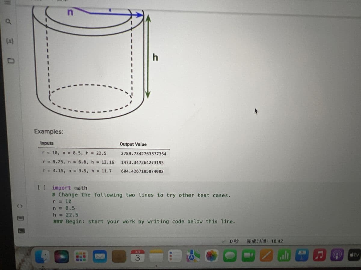 You are working as a software developer on NASA's Mars Explorer robotic rover project. You need to implement some code to compute the
surface area of the 3D, tube-shaped part shown below: a cylinder of radius r and height h (in units centimeters) with a hollowed-out center also
in the shape of a cylinder with radius n and height h (also in cm). Both the outside and the inside of the tube will need to be coated in a thin
layer of gold, which is why we need to know its surface area. Write code that will compute and print the total surface area of the shape.
<>
n
esc
r
Examples:
Inputs
r = 10, n = 8.5, h = 22.5
r = 9.25, n = 6.8, h
r = 4.15, n = 3.9, h = 11.7
= 12.16
X
h
Output Value
2789.7342763877364
1473.347264273195
604.4267185874082
2
3
80
F3
000
DO
F4
✓0
F5
完成时间:18:42
PNEUE
MacBook Air
F6
F7
DII
F8
tv
8
F9
F10
F