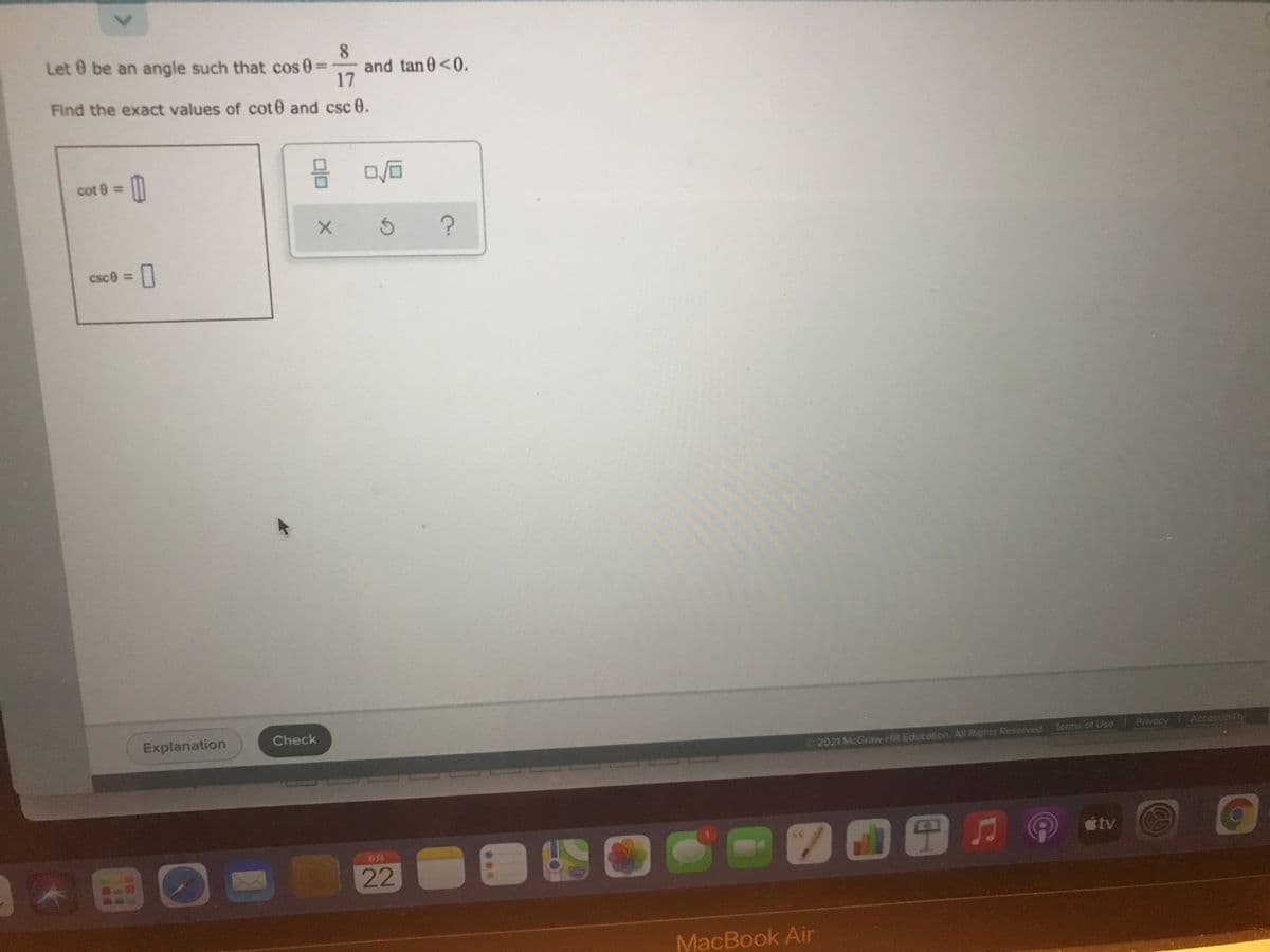 8.
Let 0 be an angle such that cos 0
17
Find the exact values of cot0 and csc 0.
and tan0<0.
cot 0 =
csce =|
%3D
Explanation
Check
Privacy Accessibilty
2021 McGraw-Hill Education. All Rights Reserved. Terms of Use
tv
22
MacBook Air
<>
