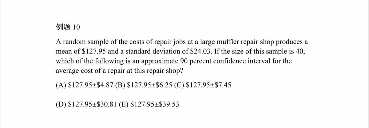 例题 10
A random sample of the costs of repair jobs at a large muffler repair shop produces a
mean of $127.95 and a standard deviation of $24.03. If the size of this sample is 40,
which of the following is an approximate 90 percent confidence interval for the
average cost of a repair at this repair shop?
(A) $127.95±$4.87 (B) $127.95±$6.25 (C) $127.95±$7.45
(D) $127.95±$30.81 (E) $127.95±$39.53
