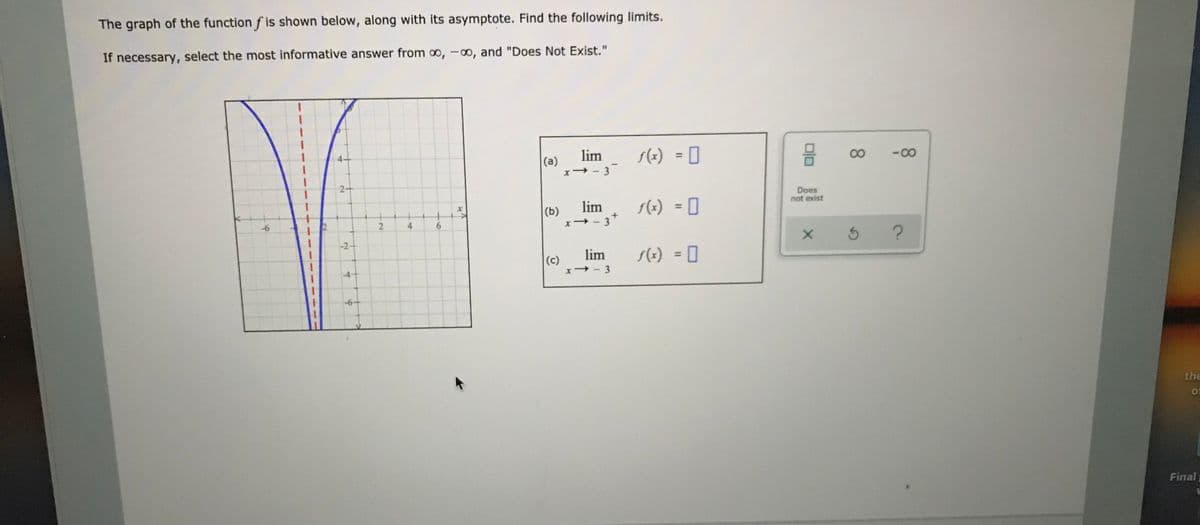 The graph of the function f is shown below, along with its asymptote. Find the following limits.
If necessary, select the most informative answer from o, -00, and "Does Not Exist."
lim
s(x) = 0
00
-00
%3D
(a)
x→ - 3
2-
Does
not exist
lim
s(1) = 0
3
(b)
%3D
-6
6.
-2+
?
lim
- 3
s(+) = 0
%3D
(c)
-6+
the
of
Final
4.
2-
