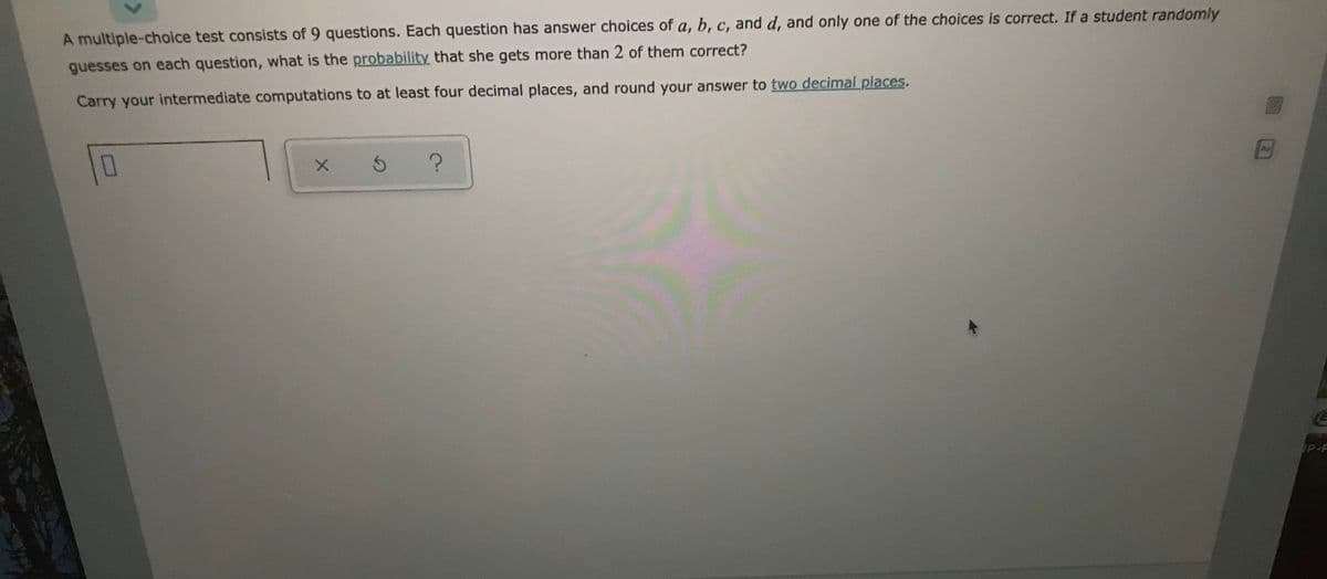 A multiple-choice test consists of 9 questions. Each question has answer choices of a, b, c, and d, and only one of the choices is correct. If a student randomly
guesses on each question, what is the probability that she gets more than 2 of them correct?
Carry your intermediate computations to at least four decimal places, and round your answer to two decimal places,
As
P-F
