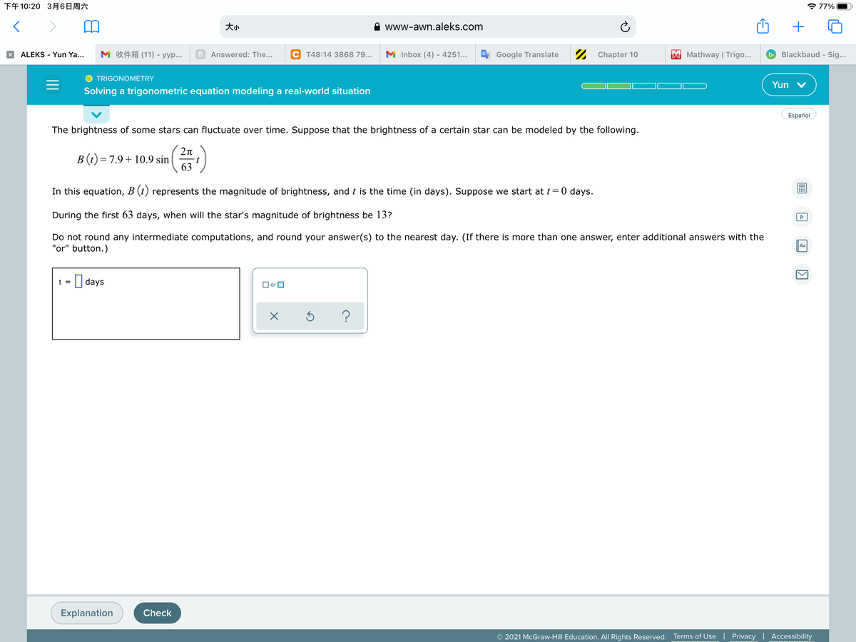 下午10:20 3月6日周六
* 77%
大小
www-awn.aleks.com
ALEKS - Yun Ya...
M 收件箱(11) - yyp
Answered: The...
M Inbox (4) - 4251...
2 Chapter 10
Mathway | Trigo...
Blackbaud - Sig...
T48:14 3868 79...
Google Translate
b>
TRIGONOMETRY
Yun
Solving a trigonometric equation modeling a real-world situation
Español
The brightness of some stars can fluctuate over time. Suppose that the brightness of a certain star can be modeled by the following.
B(t) = 7.9+ 10.9 sin
63
In this equation, B (t) represents the magnitude of brightness, and t is the time (in days). Suppose we start at t= 0 days.
During the first 63 days, when will the star's magnitude of brightness be 13?
Do not round any intermediate computations, and round your answer(s) to the nearest day. (If there is more than one answer, enter additional answers with the
"or" button.)
Aa
|| days
t =
O or
Explanation
Check
© 2021 McGraw-Hill Education. All Rights Reserved. Terms of Use | Privacy
Accessibility
