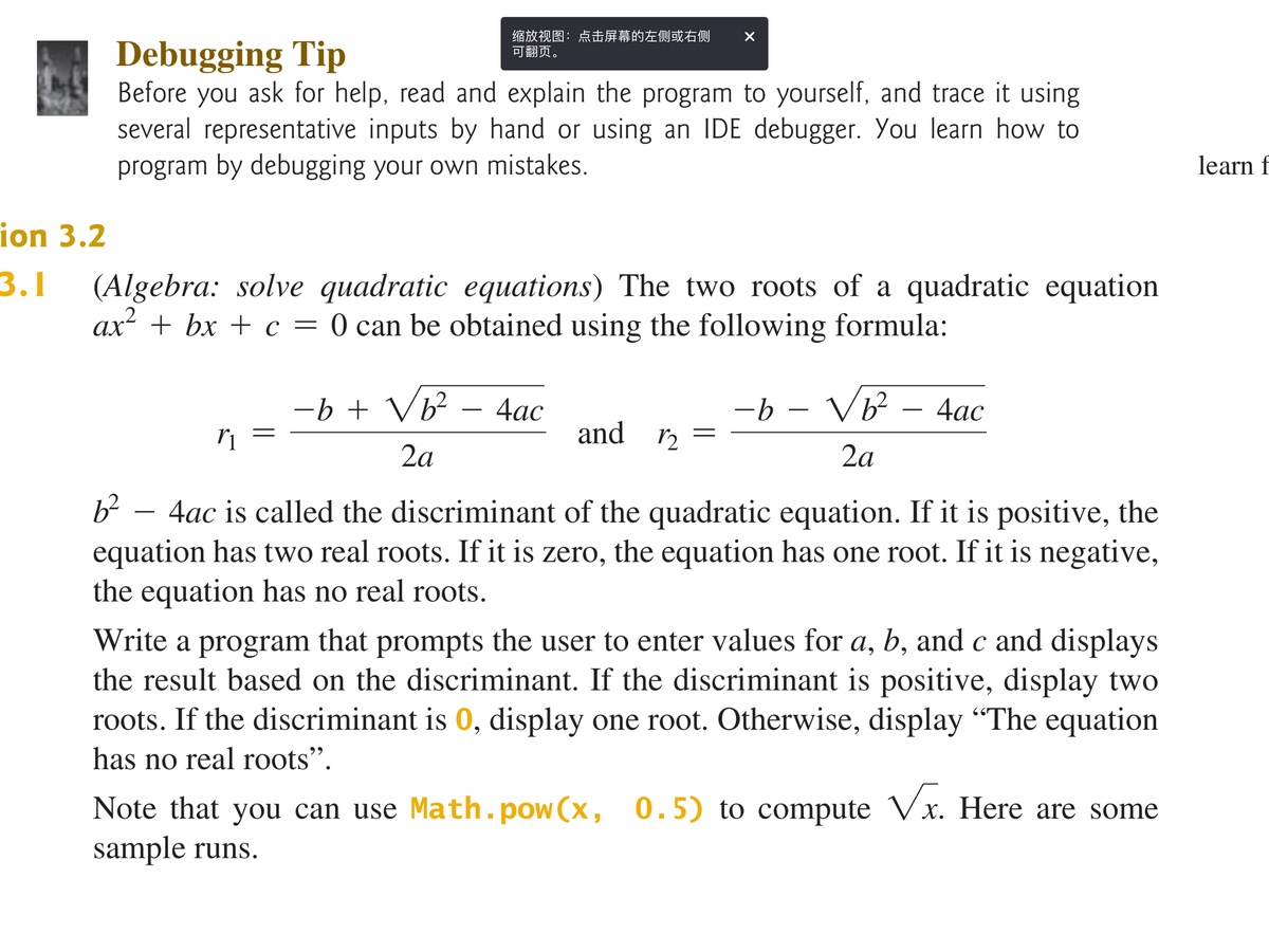 缩放视图:点击屏幕的左侧或右侧
可翻页。
Debugging Tip
Before you ask for help, read and explain the program to yourself, and trace it using
several representative inputs by hand or using an IDE debugger. You learn how to
program by debugging your own mistakes.
learn f
ion 3.2
3.1
(Algebra: solve quadratic equations) The two roots of a quadratic equation
ax² + bx + c = 0 can be obtained using the following formula:
-b + Vb² – 4ac
-b – Vb² - 4ac
4ас
and r2
2a
2a
b² – 4ac is called the discriminant of the quadratic equation. If it is positive, the
equation has two real roots. If it is zero, the equation has one root. If it is negative,
the equation has no real roots.
Write a program that prompts the user to enter values for a, b, and c and displays
the result based on the discriminant. If the discriminant is positive, display two
roots. If the discriminant is 0, display one root. Otherwise, display “The equation
6.
has no real roots".
Note that you can use Math.pow(x, 0.5) to compute Vx. Here are some
sample runs.
||
||
