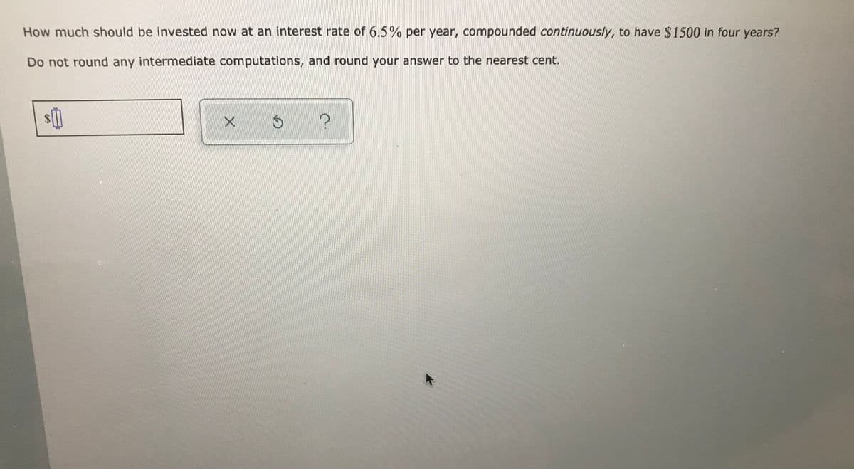 How much should be invested now at an interest rate of 6.5% per year, compounded continuously, to have $1500 in four years?
Do not round any intermediate computations, and round your answer to the nearest cent.
