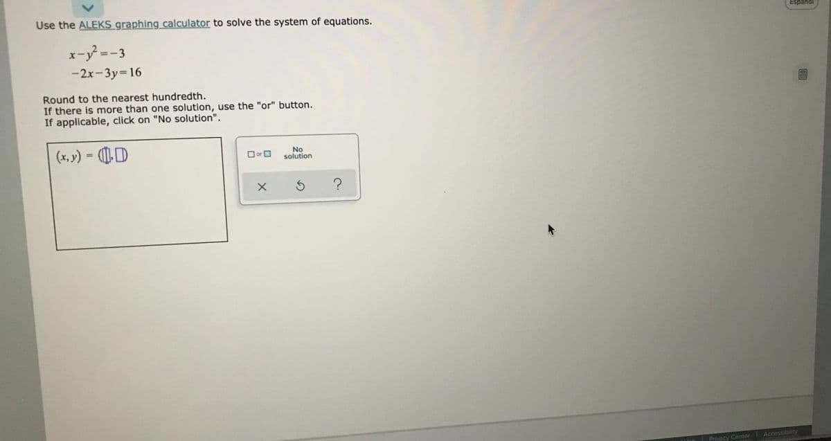 Use the ALEKS graphing calculator to solve the system of equations.
Espáriól
x-y=-3
-2x-3y=16
Round to the nearest hundredth.
If there is more than one solution, use the "or" button.
If applicable, click on "No solution".
(x, v) = (¶]),)
No
solution
%3D
O or O
Accessibility
Privacy Center
