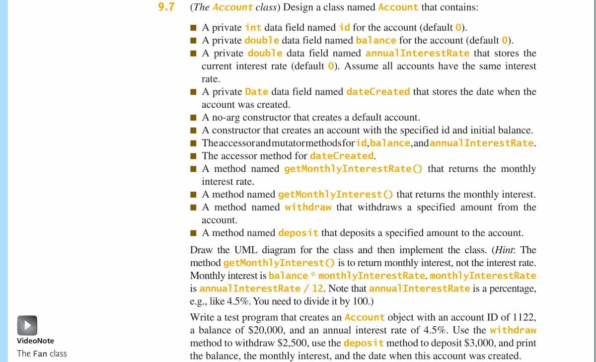 9.7
(The Account class) Design a class named Account that contains:
A private int data field named id for the account (default 0).
I A private double data field named balance for the account (default 0).
A private double data field named annua]InterestRate that stores the
current interest rate (default 0). Assume all accounts have the same interest
rate.
A private Date data field named dateCreated that stores the date when the
account was created.
A no-arg constructor that creates a default account.
A constructor that creates an account with the specified id and initial balance.
1 Theaccessorandmutatormethodsfor id,balance, andannualInterestRate.
The accessor method for dateCreated.
I A method named getMonthlyInterestRate() that returns the monthly
interest rate.
A method named getMonthlyInterest() that returns the monthly interest.
A method named withdraw that withdraws a specified amount from the
account.
I A method named deposit that deposits a specified amount to the account.
Draw the UML diagram for the class and then implement the class. (Hint: The
method getMonthlyInterest() is to return monthly interest, not the interest rate.
Monthly interest is balance * monthlyInterestRate. monthlyInterestRate
is annualInterestRate / 12. Note that annualInterestRate is a percentage,
e.g., like 4.5%. You need to divide it by 100.)
Write a test program that creates an Account object with an account ID of 1122,
a balance of $20,000, and an annual interest rate of 4.5%. Use the withdraw
method to withdraw $2,500, use the deposit method to deposit $3,000, and print
the balance, the monthly interest, and the date when this account was created.
VideoNote
The Fan class
