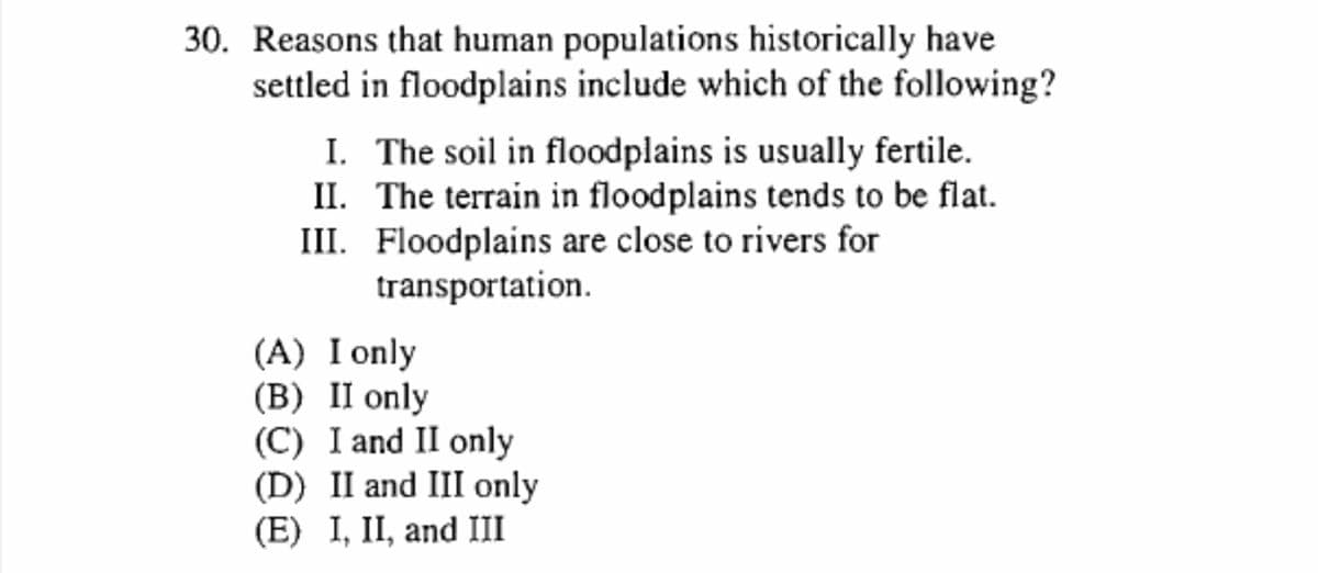 30. Reasons that human populations historically have
settled in floodplains include which of the following?
I. The soil in floodplains is usually fertile.
II. The terrain in floodplains tends to be flat.
III. Floodplains are close to rivers for
transportation.
(A) I only
(B) II only
(C) I and II only
(D) II and III only
(E) I, II, and III
