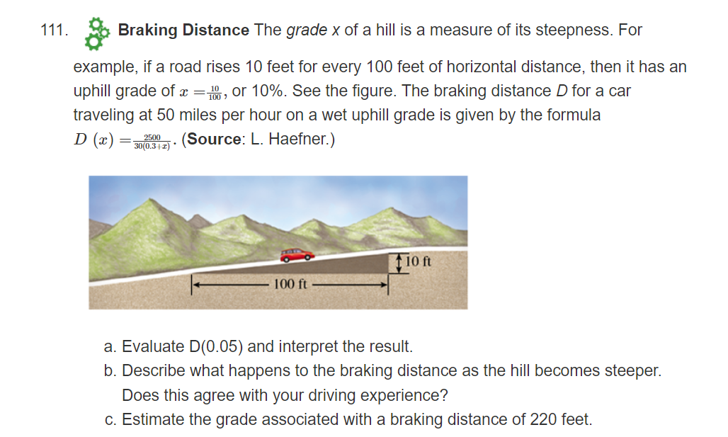 111.
Braking Distance The grade x of a hill is a measure of its steepness. For
example, if a road rises 10 feet for every 100 feet of horizontal distance, then it has an
uphill grade of =, or 10%. See the figure. The braking distance D for a car
traveling at 50 miles per hour on a wet uphill grade is given by the formula
D (x)
= 2500
30(0.3+2) *
(Source: L. Haefner.)
10 ft
100 ft
a. Evaluate D(0.05) and interpret the result.
b. Describe what happens to the braking distance as the hill becomes steeper.
Does this agree with your driving experience?
c. Estimate the grade associated with a braking distance of 220 feet.
