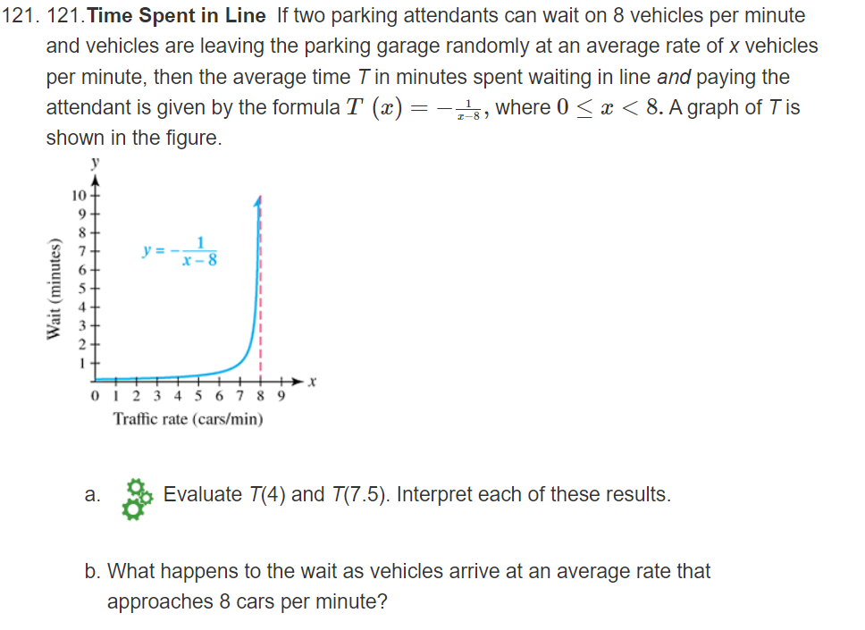 121. 121.Time Spent in Line If two parking attendants can wait on 8 vehicles per minute
and vehicles are leaving the parking garage randomly at an average rate of x vehicles
per minute, then the average time Tin minutes spent waiting in line and paying the
attendant is given by the formula T (x) = -, where 0 < x < 8. A graph of T is
shown in the figure.
y
10 -
9
8.
y = --8
01 2 3
4 5
6.
7 8 9
Traffic rate (cars/min)
а.
Evaluate T(4) and T(7.5). Interpret each of these results.
b. What happens to the wait as vehicles arrive at an average rate that
approaches 8 cars per minute?
Wait (minutes)
