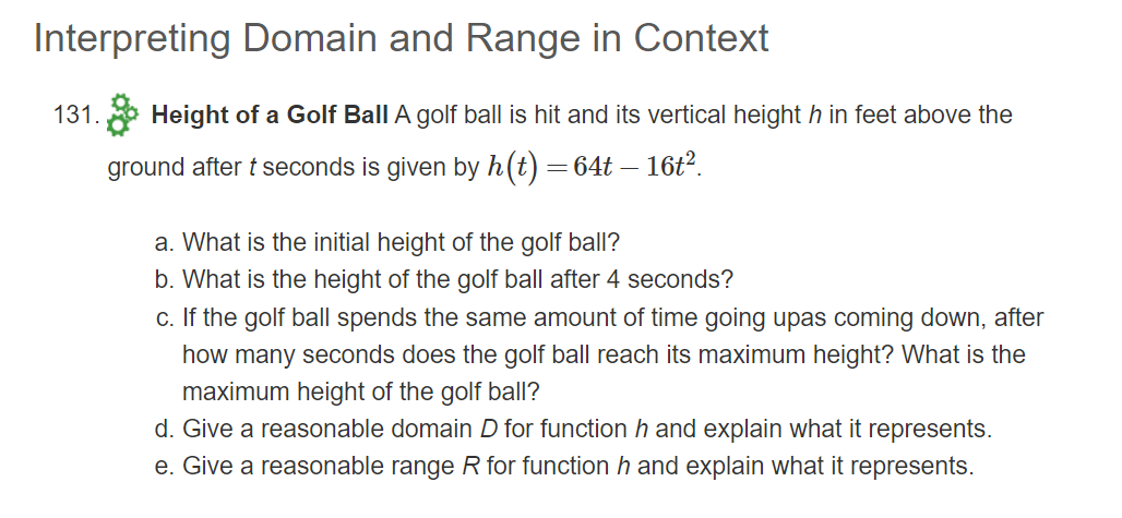 Interpreting Domain and Range in Context
131.
Height of a Golf Ball A golf ball is hit and its vertical height h in feet above the
ground after t seconds is given by h(t) =64t – 16t?.
a. What is the initial height of the golf ball?
b. What is the height of the golf ball after 4 seconds?
c. If the golf ball spends the same amount of time going upas coming down, after
how many seconds does the golf ball reach its maximum height? What is the
maximum height of the golf ball?
d. Give a reasonable domain D for function h and explain what it represents.
e. Give a reasonable range R for function h and explain what it represents.
