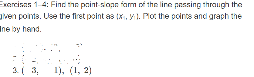 Exercises 1-4: Find the point-slope form of the line passing through the
given points. Use the first point as (x1, y1). Plot the points and graph the
ine by hand.
-,
3. (-3, – 1), (1, 2)
