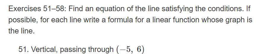 Exercises 51-58: Find an equation of the line satisfying the conditions. If
possible, for each line write a formula for a linear function whose graph is
the line.
51. Vertical, passing through (-5, 6)
