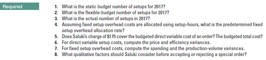1. What is the static budget number of setups for 2017?
2. What is the flexible-budget number of setups for 2017?
What is the actual number of setups in 2017?
4. Assuming fixed setup overhead costs are allocated using setup-hours, what is the predetermined fixed
setup overhead allocation rate?
5. Does Saluki's charge of $175 cover the budgeted direct variable cost of an order? The budgeted total cost?
For direct variable setup costs, compute the price and efficiency variances.
7. For fixed setup overhead costs, compute the spending and the production-volume variances.
8. What qualitative factors should Saluki consider before accepting or rejecting a special order?
Required
