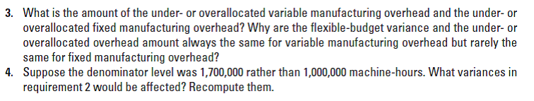 3. What is the amount of the under- or overallocated variable manufacturing overhead and the under- or
overallocated fixed manufacturing overhead? Why are the flexible-budget variance and the under- or
overallocated overhead amount always the same for variable manufacturing overhead but rarely the
same for fixed manufacturing overhead?
4. Suppose the denominator level was 1,700,000 rather than 1,000,000 machine-hours. What variances in
requirement 2 would be affected? Recompute them.
