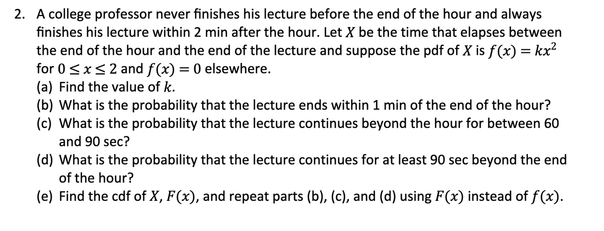 2. A college professor never finishes his lecture before the end of the hour and always
finishes his lecture within 2 min after the hour. Let X be the time that elapses between
the end of the hour and the end of the lecture and suppose the pdf of X is f(x) = kx²
for 0 <x<2 and f(x) = 0 elsewhere.
(a) Find the value of k.
(b) What is the probability that the lecture ends within 1 min of the end of the hour?
(c) What is the probability that the lecture continues beyond the hour for between 60
and 90 sec?
(d) What is the probability that the lecture continues for at least 90 sec beyond the end
of the hour?
(e) Find the cdf of X, F(x), and repeat parts (b), (c), and (d) using F(x) instead of f (x).
