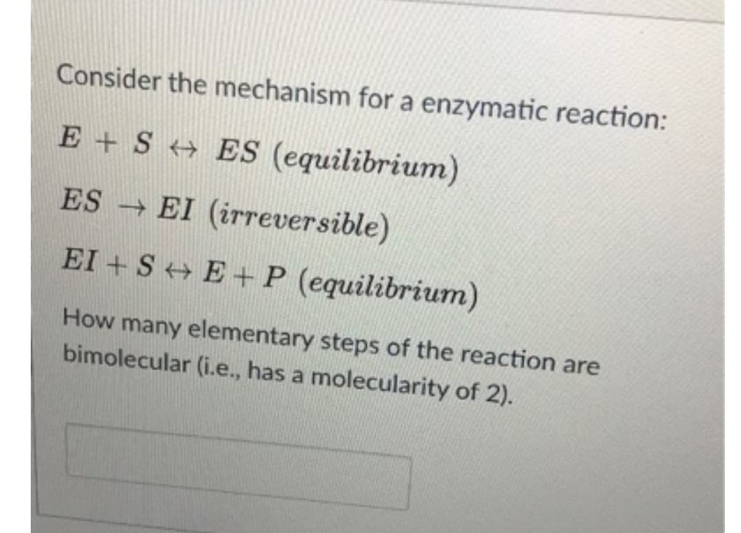 Consider the mechanism for a enzymatic reaction:
E + S + ES (equilibrium)
ES EI (irreversible)
EI + S+ E + P (equilibrium)
How many elementary steps of the reaction are
bimolecular (i.e., has a molecularity of 2).

