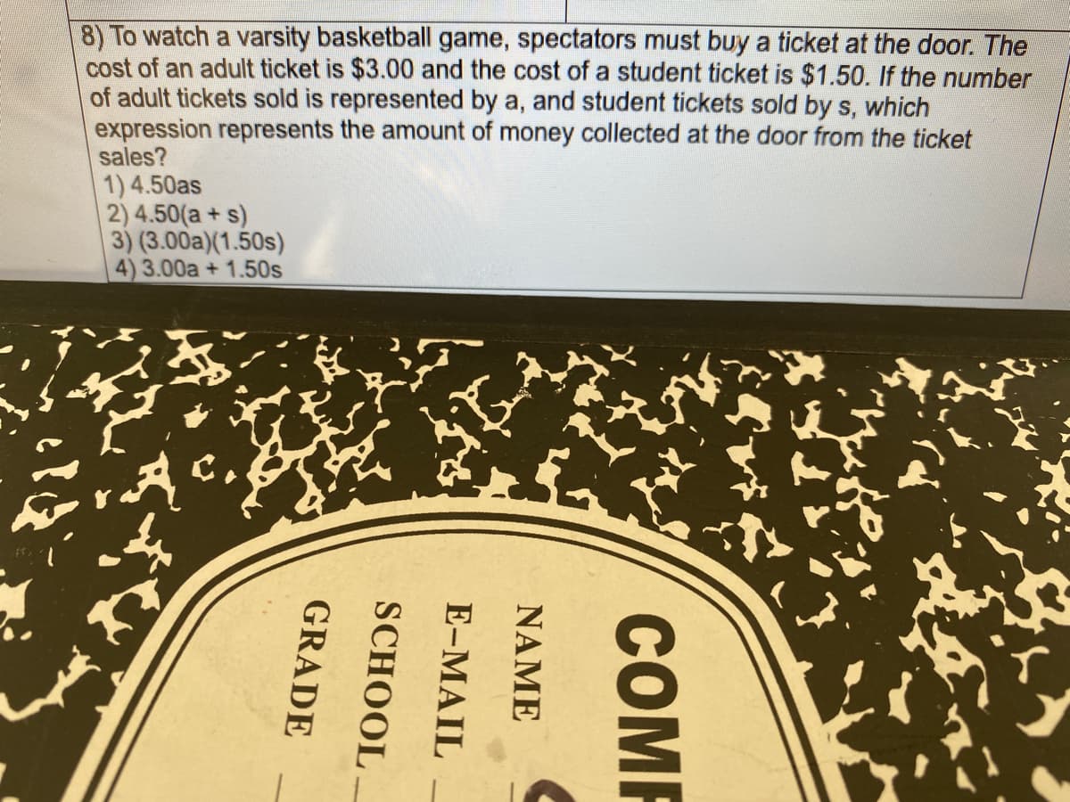 8) To watch a varsity basketball game, spectators must buy a ticket at the door. The
cost of an adult ticket is $3.00 and the cost of a student ticket is $1.50. If the number
of adult tickets sold is represented by a, and student tickets sold by s, which
expression represents the amount of money collected at the door from the ticket
sales?
1) 4.50as
2) 4.50(a+ s)
3) (3.00a)(1.50s)
4) 3.00a + 1.50s
