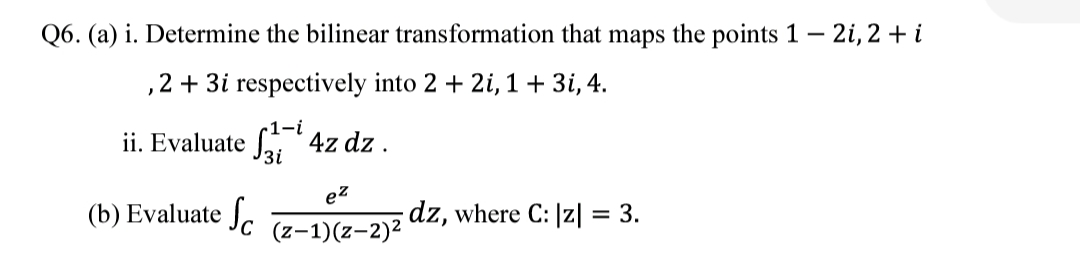Q6. (a) i. Determine the bilinear transformation that maps the points 1 – 2i, 2 + i
2 + 3i respectively into 2 + 2i, 1+ 3i, 4.
1-i
ii. Evaluate f 4z dz .
3i
ez
(b) Evaluate J.
dz, where C: |z| = 3.
(z-1)(z-2)2
