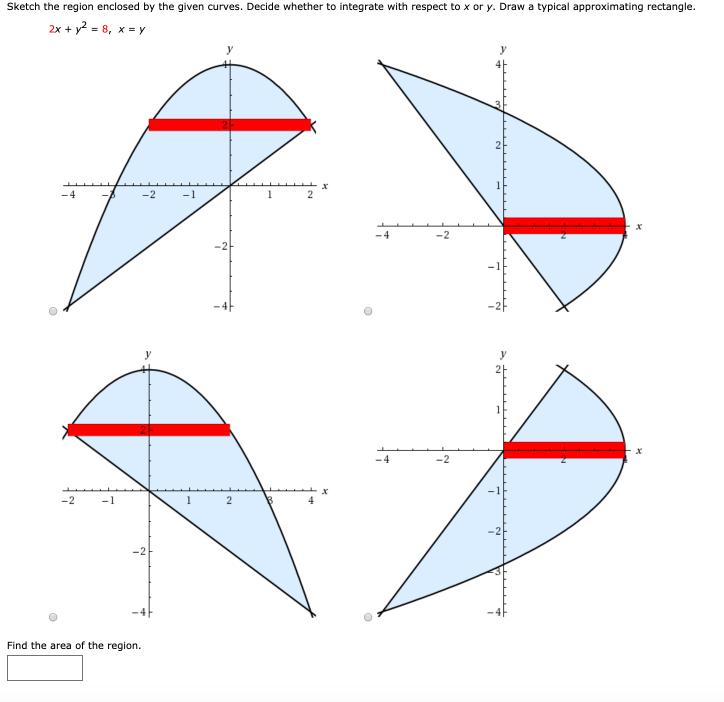 Sketch the region enclosed by the given curves. Decide whether to integrate with respect to x or y. Draw a typical approximating rectangle.
2x + y2 = 8, x = y
2
-4
-2
-1
-4
-2
2E
4
-2
-1
1.
-2
