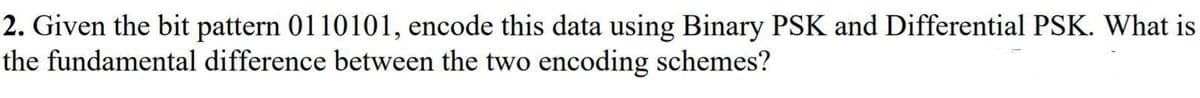 2. Given the bit pattern 0110101, encode this data using Binary PSK and Differential PSK. What is
the fundamental difference between the two encoding schemes?
