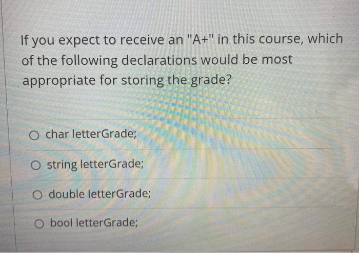 If you expect to receive an "A+" in this course, which
of the following declarations would be most
appropriate for storing the grade?
char letterGrade;
O string letterGrade;
O double letterGrade%;
O bool letterGrade;
