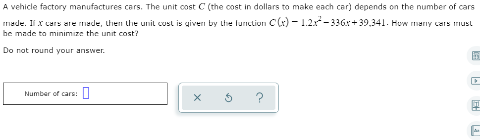 A vehicle factory manufactures cars. The unit cost C (the cost in dollars to make each car) depends on the number of cars
made. If x cars are made, then the unit cost is given by the function C (x) = 1.2x- 336x+39,341. How many cars must
be made to minimize the unit cost?
Do not round your answer.
Number of cars:
Aa
