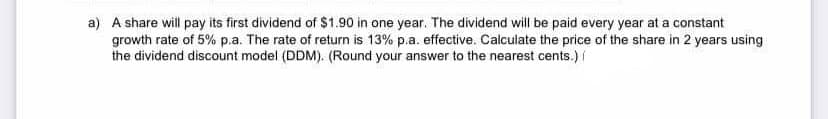 a) A share will pay its first dividend of $1.90 in one year. The dividend will be paid every year at a constant
growth rate of 5% p.a. The rate of return is 13% p.a. effective. Calculate the price of the share in 2 years using
the dividend discount model (DDM). (Round your answer to the nearest cents.) /