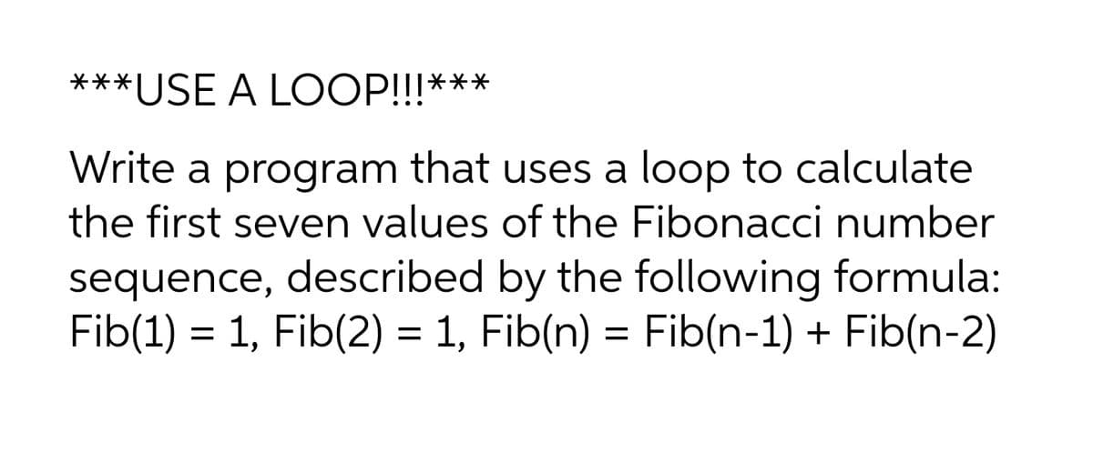 ***USE A LOOP!!!***
Write a program that uses a loop to calculate
the first seven values of the Fibonacci number
sequence, described by the following formula:
Fib(1) = 1, Fib(2) = 1, Fib(n) = Fib(n-1) + Fib(n-2)
%3D
