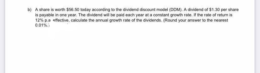 b) A share is worth $56.50 today according to the dividend discount model (DDM). A dividend of $1.30 per share
is payable in one year. The dividend will be paid each year at a constant growth rate. If the rate of return is
12% p.a effective, calculate the annual growth rate of the dividends. (Round your answer to the nearest
0.01%.)