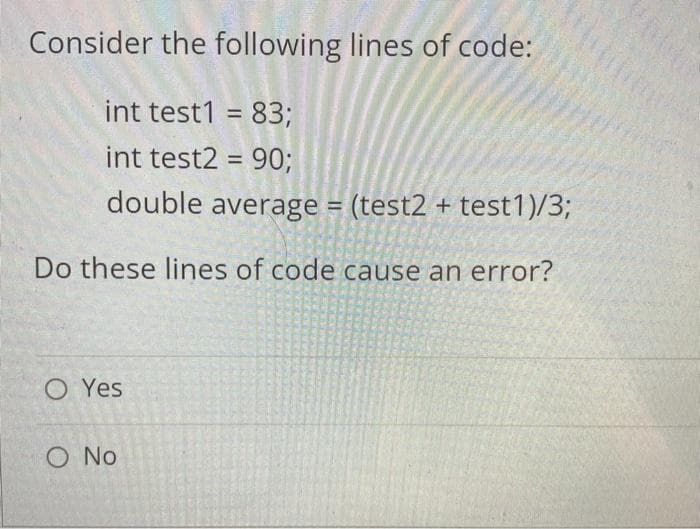 Consider the following lines of code:
int test1 = 83;
int test2 = 90;
%3D
double average = (test2 + test1)/3;
Do these lines of code cause an error?
O Yes
O No
