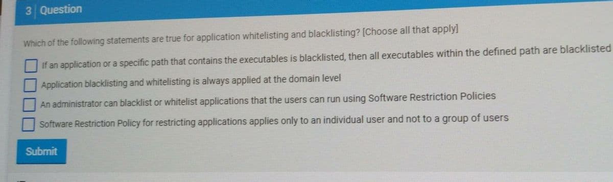 3 Question
Which of the following statements are true for application whitelisting and blacklisting? [Choose all that apply]
If an application or a specific path that contains the executables is blacklisted, then all executables within the defined path are blacklisted
Application blacklisting and whitelisting is always applied at the domain level
An administrator can blacklist or whitelist applications that the users can run using Software Restriction Policies
Software Restriction Policy for restricting applications applies only to an individual user and not to a group of users
Submit
