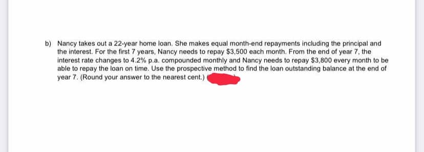 b) Nancy takes out a 22-year home loan. She makes equal month-end repayments including the principal and
the interest. For the first 7 years, Nancy needs to repay $3,500 each month. From the end of year 7, the
interest rate changes to 4.2% p.a. compounded monthly and Nancy needs to repay $3,800 every month to be
able to repay the loan on time. Use the prospective method to find the loan outstanding balance at the end of
year 7. (Round your answer to the nearest cent.)