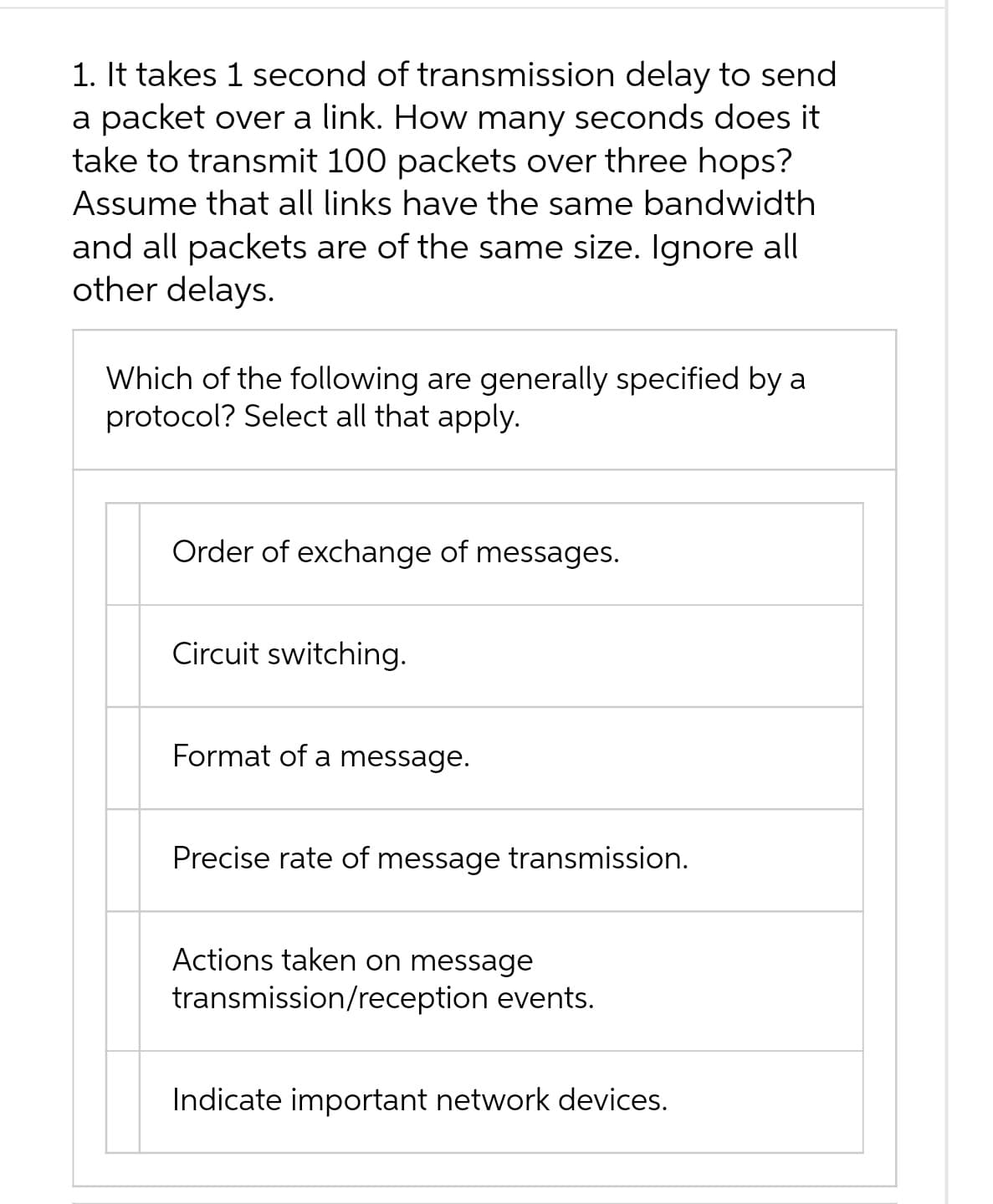 1. It takes 1 second of transmission delay to send
a packet over a link. How many seconds does it
take to transmit 100 packets over three hops?
Assume that all links have the same bandwidth
and all packets are of the same size. Ignore all
other delays.
Which of the following are generally specified by a
protocol? Select all that apply.
Order of exchange of messages.
Circuit switching.
Format of a message.
Precise rate of message transmission.
Actions taken on message
transmission/reception events.
Indicate important network devices.