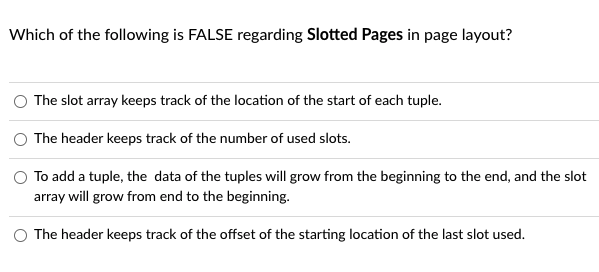 Which of the following is FALSE regarding Slotted Pages in page layout?
The slot array keeps track of the location of the start of each tuple.
The header keeps track of the number of used slots.
To add a tuple, the data of the tuples will grow from the beginning to the end, and the slot
array will grow from end to the beginning.
The header keeps track of the offset of the starting location of the last slot used.
