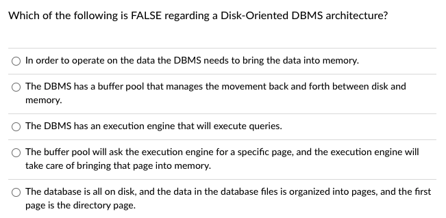 Which of the following is FALSE regarding a Disk-Oriented DBMS architecture?
In order to operate on the data the DBMS needs to bring the data into memory.
O The DBMS has a buffer pool that manages the movement back and forth between disk and
memory.
The DBMS has an execution engine that will execute queries.
The buffer pool will ask the execution engine for a specific page, and the execution engine will
take care of bringing that page into memory.
O The database is all on disk, and the data in the database files is organized into pages, and the first
page is the directory page.
