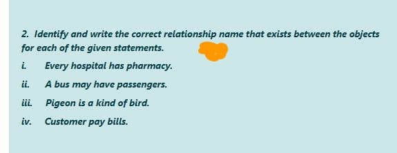 2. Identify and write the correct relationship name that exists between the objects
for each of the given statements.
i.
Every hospital has pharmacy.
ii.
A bus may have passengers.
ii. Pigeon is a kind of bird.
iv.
Customer pay bills.

