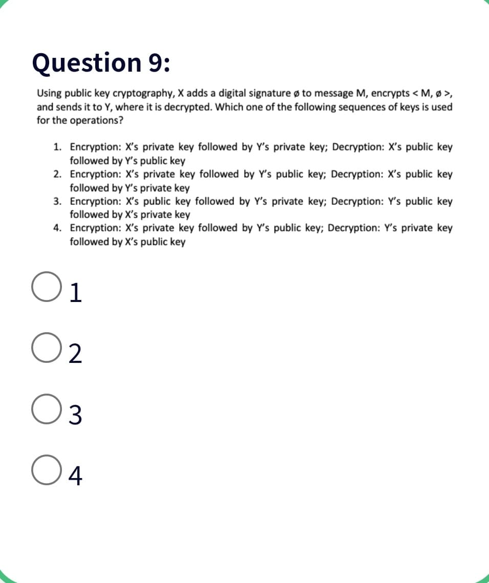 Question 9:
Using public key cryptography, X adds a digital signature ø to message M, encrypts < M, Ø >,
and sends it to Y, where it is decrypted. Which one of the following sequences of keys is used
for the operations?
1. Encryption: X's private key followed by Y's private key; Decryption: X's public key
followed by Y's public key
2. Encryption: X's private key followed by Y's public key; Decryption: X's public key
followed by Y's private key
3. Encryption: X's public key followed by Y's private key; Decryption: Y's public key
followed by X's private key
4. Encryption: X's private key followed by Y's public key; Decryption: Y's private key
followed by X's public key
1
2
3
4