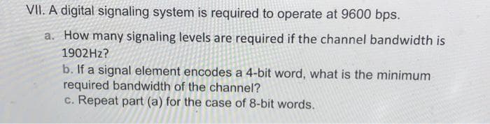 VII. A digital signaling system is required to operate at 9600 bps.
a. How many signaling levels are required if the channel bandwidth is
1902HZ?
b. If a signal element encodes a 4-bit word, what is the minimum
required bandwidth of the channel?
c. Repeat part (a) for the case of 8-bit words.
