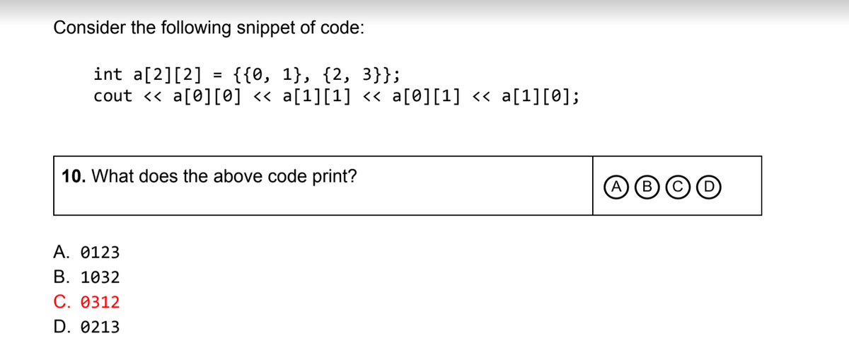 Consider the following snippet of code:
{{0, 1}, {2, 3}};
int a[2][2]
cout << a[0][0] <« a[1][1] << a[0][1] « a[1][0];
%3D
10. What does the above code print?
A
В
А. 0123
В. 1032
С. Ө312
D. 0213
