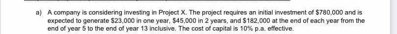 a) A company is considering investing in Project X. The project requires an initial investment of $780,000 and is
expected to generate $23,000 in one year, $45,000 in 2 years, and $182,000 at the end of each year from the
end of year 5 to the end of year 13 inclusive. The cost of capital is 10% p.a. effective.