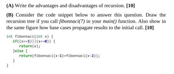 (A) Write the advantages and disadvantages of recursion. [10]
(B) Consider the code snippet below to answer this question. Draw the
recursion tree if you call fibonnaci(7) in your main() function. Also show in
the same figure how base cases propagate results to the initial call. [10]
int fibonnaci(int x) {
if((x==1)||(x==0)) {
return(x);
}else {
return(fibonnaci(x-1)+fibonnaci(x-2));
