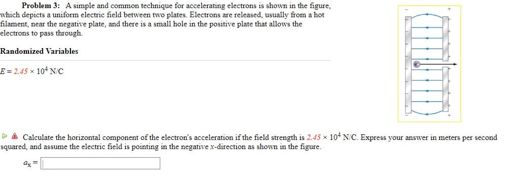 Problem 3: A simple and common technique for accelerating electrons is shown in the figure,
which depicts a uniform electric field between two plates. Electrons are released, usually from a hot
filament, near the negative plate, and there is a small hole in the positive plate that allows the
electrons to pass through.
Randomized Variables
E = 2.45 x 104 N/C
> A Calculate the horizontal component of the electron's acceleration if the field strength is 2.45 x 104 N/C. Express your answer in meters per second
squared, and assume the electric field is pointing in the negative x-direction as shown in the figure.
