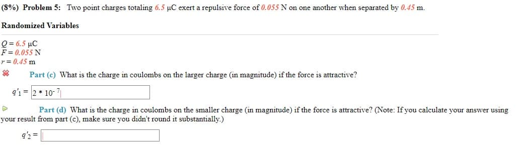 (8%) Problem 5: Two point charges totaling 6.5 µC exert a repulsive force of 0.055 N on one another when separated by 0.45 m.
Randomized Variables
Q = 6.5 µC
F = 0.055 N
r = 0.45 m
Part (c) What is the charge in coulombs on the larger charge (in magnitude) if the force is attractive?
q'1 = 2 * 10- 7|
Part (d) What is the charge in coulombs on the smaller charge (in magnitude) if the force is attractive? (Note: If you calculate your answer using
your result from part (c), make sure you didn't round it substantially.)
q'2 =
