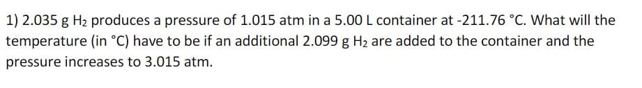 1) 2.035 g H₂ produces a pressure of 1.015 atm in a 5.00 L container at -211.76 °C. What will the
temperature (in °C) have to be if an additional 2.099 g H₂ are added to the container and the
pressure increases to 3.015 atm.