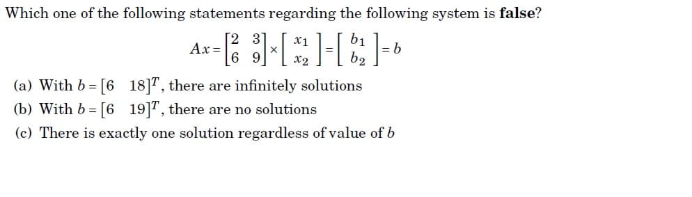 Which one of the following statements regarding the following system is false?
3
x1
Ax =
6 9
b.
x2
(a) With b = [6 18]", there are infinitely solutions
(b) With b = [6 19]", there are no solutions
(c) There is exactly one solution regardless of value of b
