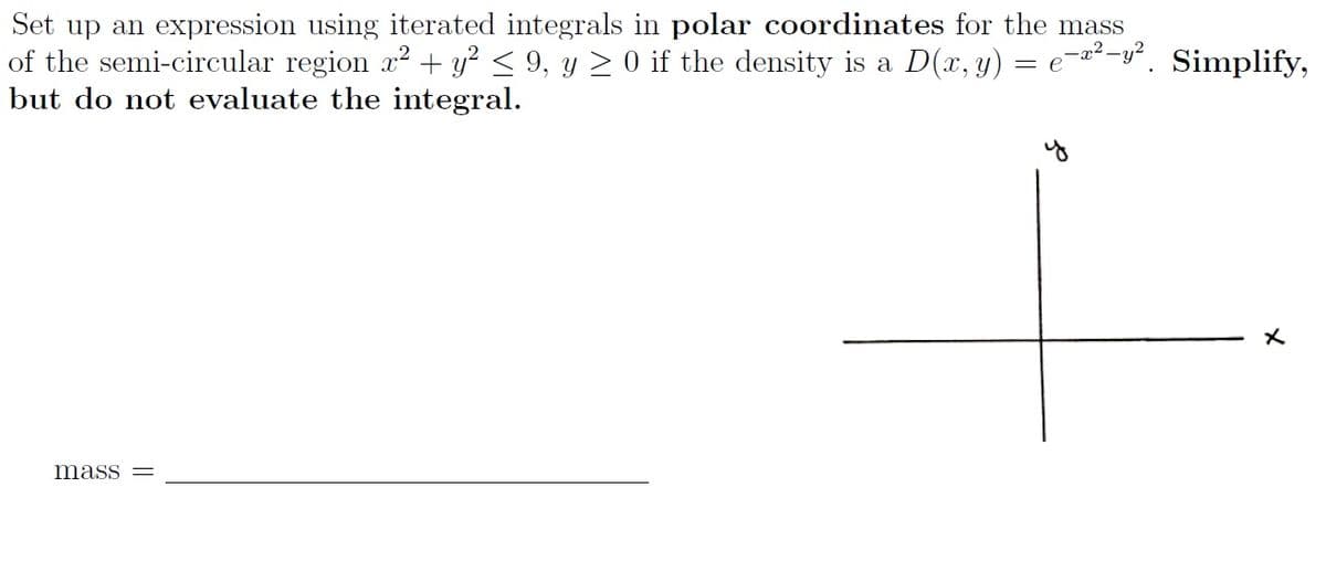 Set up an expression using iterated integrals in polar coordinates for the mass
of the semi-circular region r2 + y² < 9, y > 0 if the density is a D(x, y) = e¬a²-y°. Simplify,
but do not evaluate the integral.
mass
